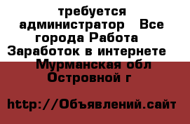 требуется администратор - Все города Работа » Заработок в интернете   . Мурманская обл.,Островной г.